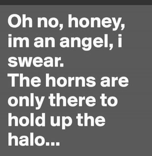 Oh no, honey, im an angel, i swear. The horns are only there to hold up the halo...