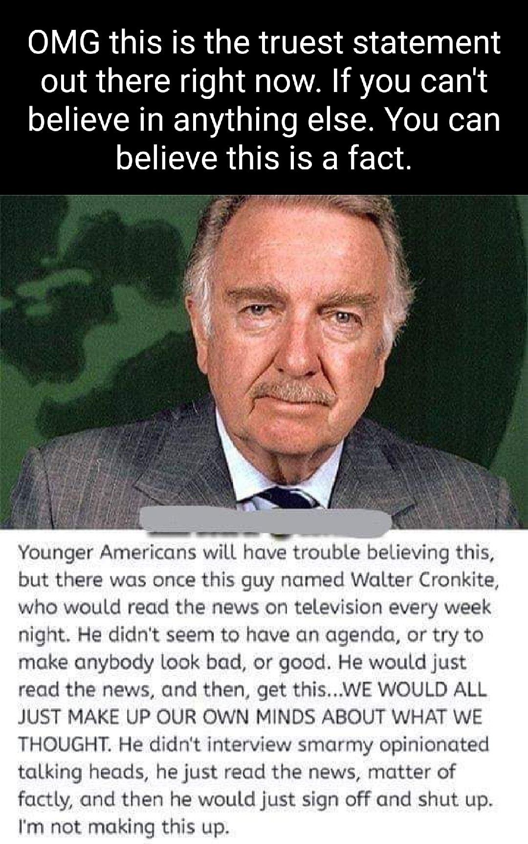 OMG this is the truest statement out there right now If you cant believe in anything else You can CEIEVCRGIEIEE R4 Younger Americans will have trouble believing this but there was once this guy named Walter Cronkite who would read the news on television every week night He didnt seem to have an agenda or try to make anybody look bad or good He would just read the news and then get thisWE WOULD ALL