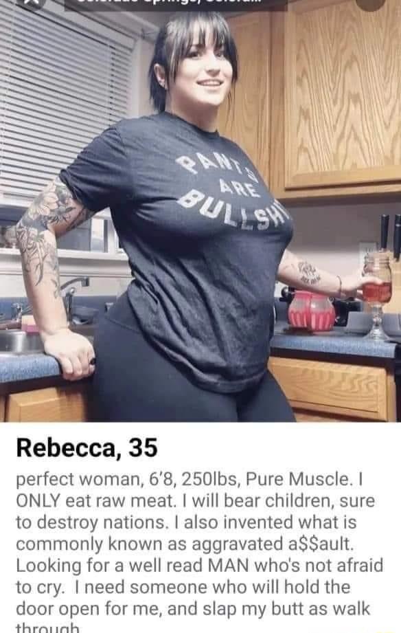 Rebecca 35 perfect woman 68 250Ibs Pure Muscle ONLY eat raw meat will bear children sure to destroy nations also invented what is commonly known as aggravated aault Looking for a well read MAN whos not afraid to cry need someone who will hold the door open for me and slap my butt as walk Bl e
