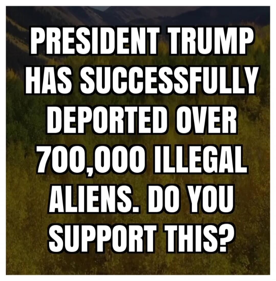 PRESIDENT TRUMP HAS SUCCESSFULLY DEPORTED OVER 700,000 ILLEGAL ALIENS. DO YOU SUPPORT THIS?