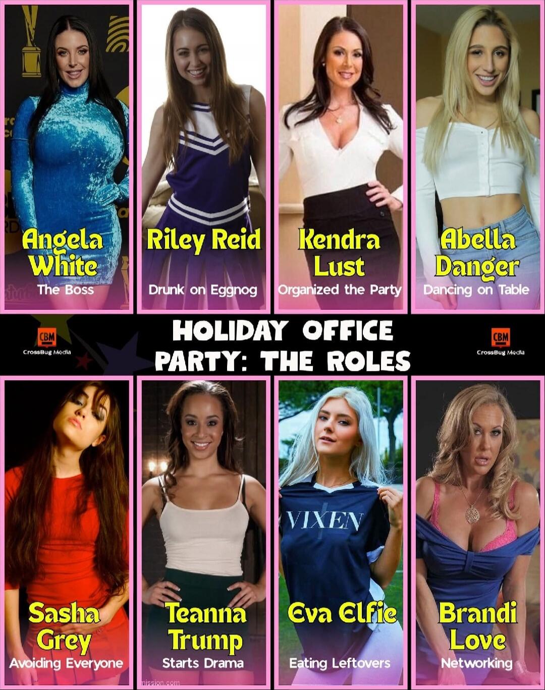 HOLIDAY OFFICE PARTY: THE ROLES
Angela White - The Boss
Riley Reid - Drunk on Eggnog
Kendra Lust - Organized the Party
Abella Danger - Dancing on Table
Sasha Grey - Avoiding Everyone
Teanna Trump - Starts Drama
Eva Elfie - Eating Leftovers
Brandi Love - Networking