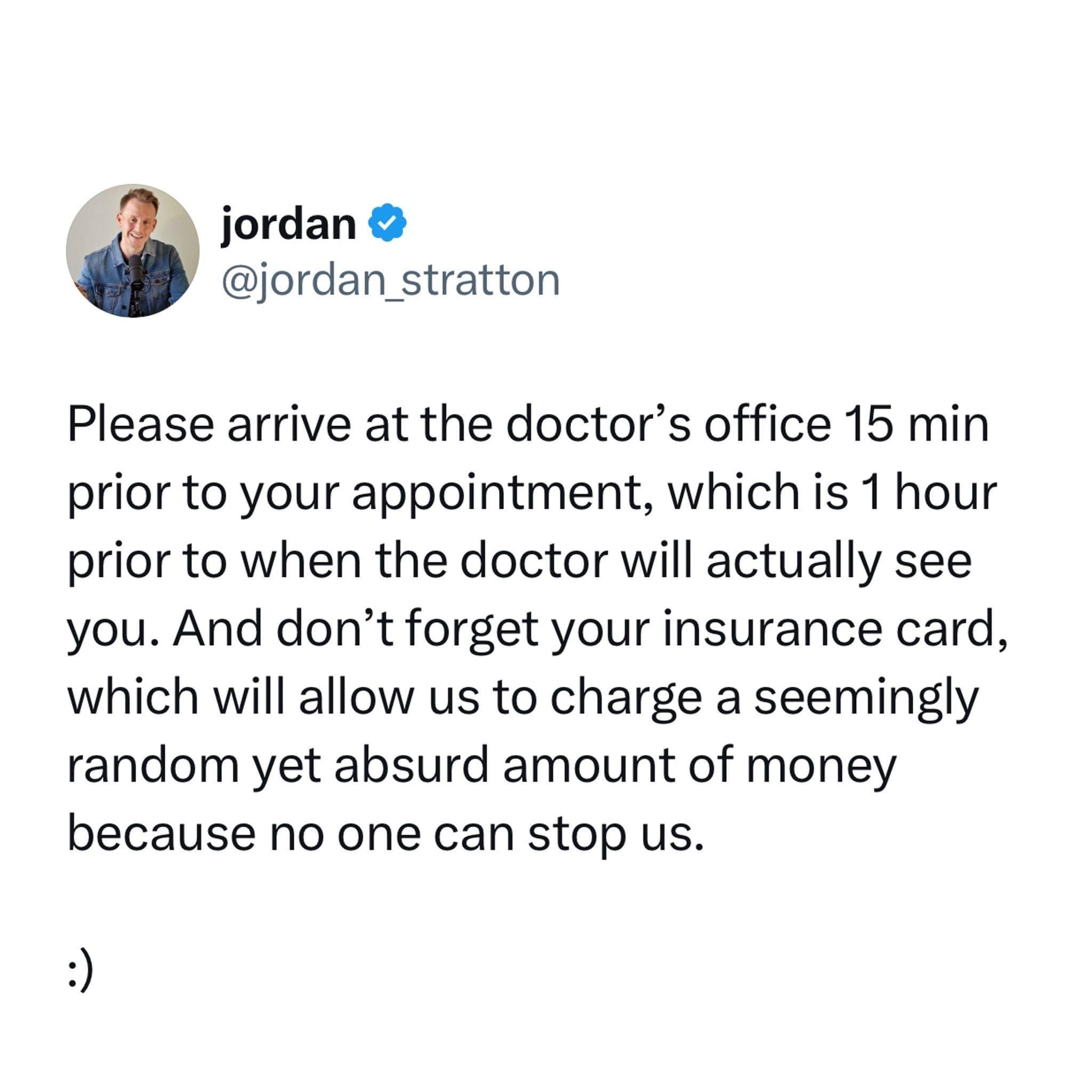 jordan jordan stratton Please arrive at the doctors office 15 min prior to your appointment which is 1 hour prior to when the doctor will actually see you And dont forget your insurance card which will allow us to charge a seemingly random yet absurd amount of money because no one can stop us
