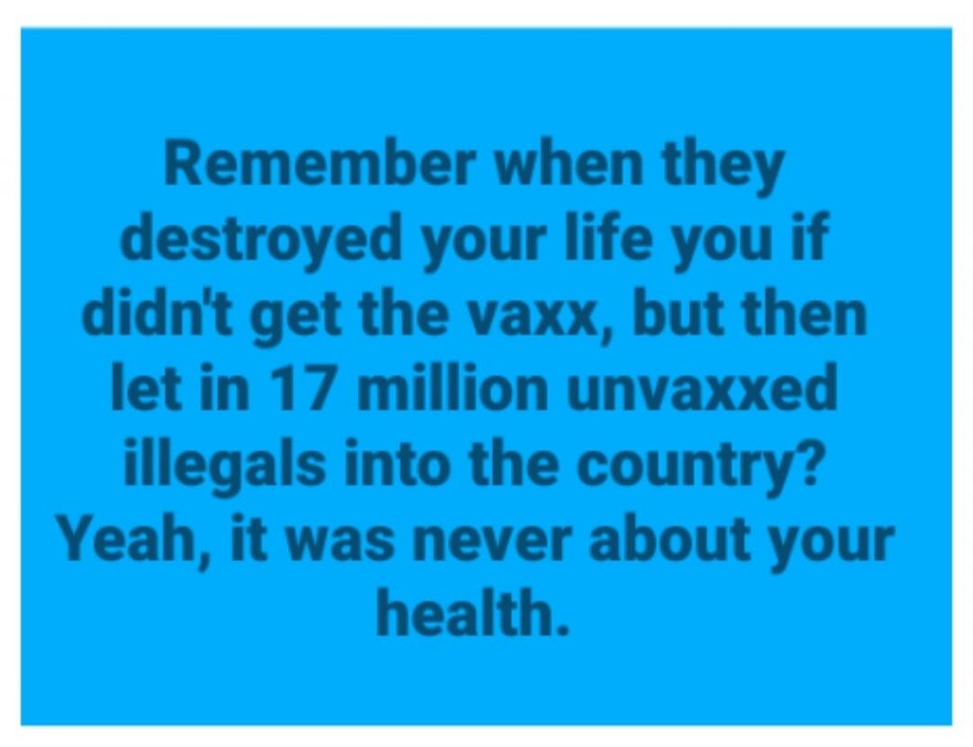 Remember when they destroyed your life if you didn't get the vaxx, but then let in 17 million unvaxxed illegals into the country? Yeah, it was never about your health.