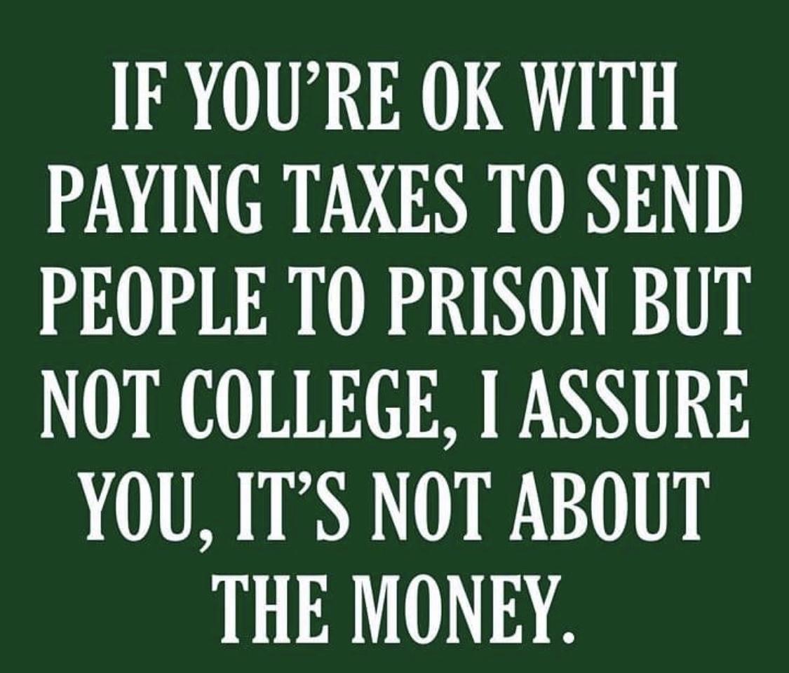 IF YOURE OK WITH PAYING TAXES TO SEND PEOPLE TO PRISON BUT NOT COLLEGE 1 ASSURE YOU ITS NOT ABOUT THE MONEY