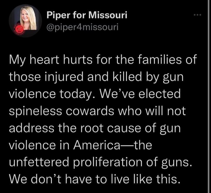 Piper for Missouri piper4missouri My heart hurts for the families of those injured and killed by gun violence today Weve elected spineless cowards who will not Ele e R s SN oTol IWISINe V violence in Americathe unfettered proliferation of guns We dont have to live like this