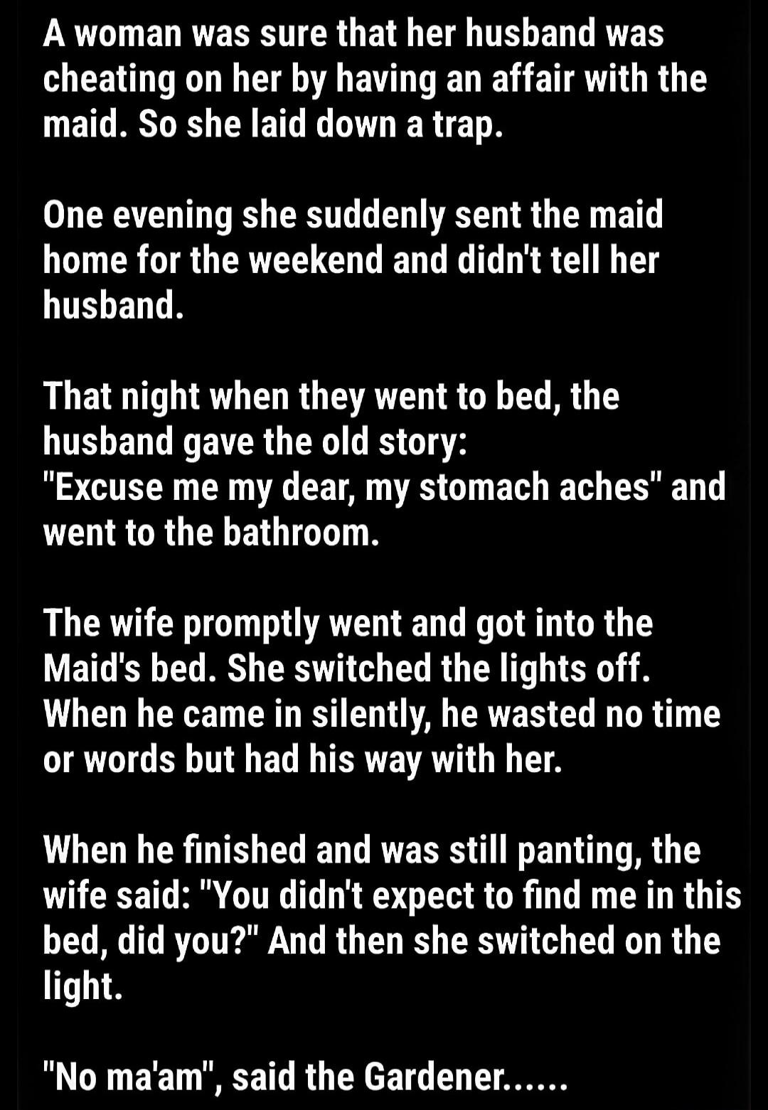 A woman was sure that her husband was cheating on her by having an affair with the maid. So she laid down a trap.

One evening she suddenly sent the maid home for the weekend and didn't tell her husband.

That night when they went to bed, the husband gave the old story: 