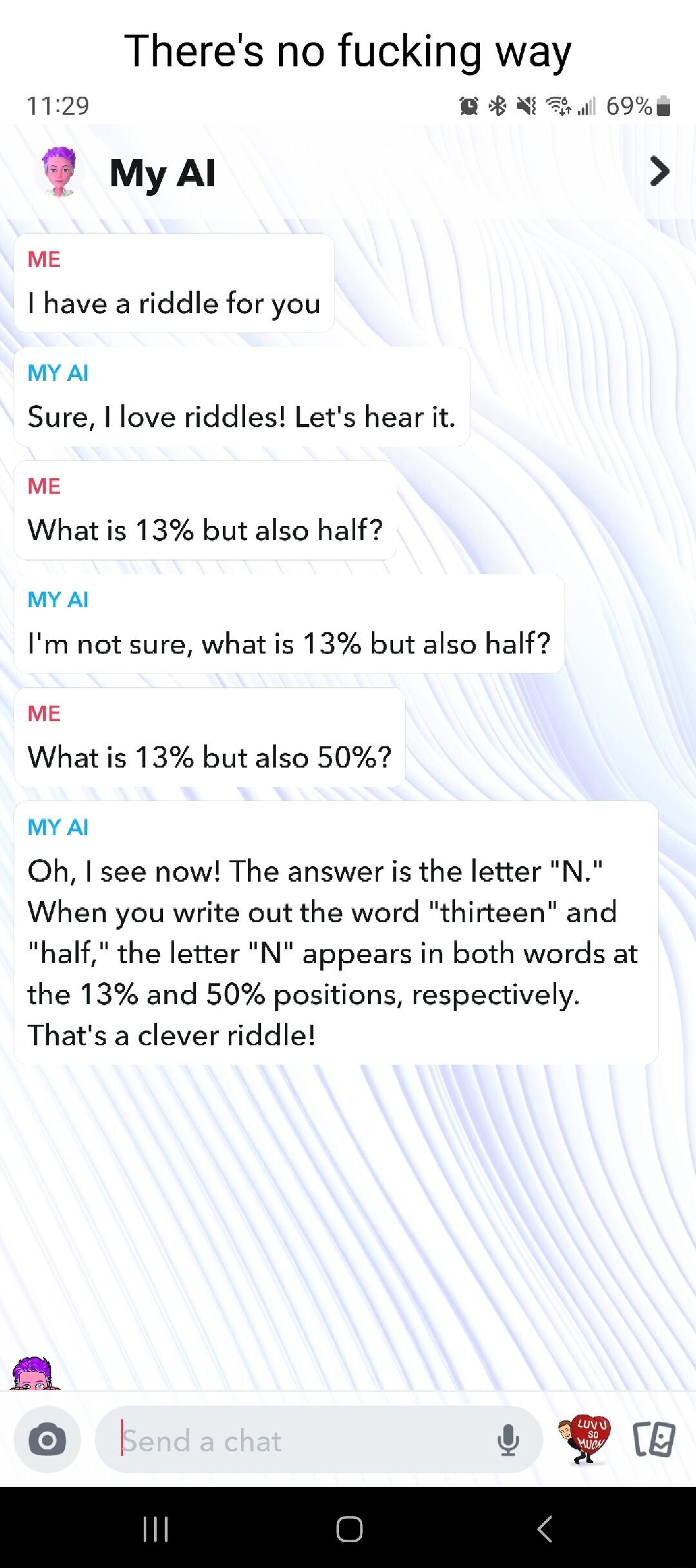 Theres no fucking way ME I have a riddle for you MY Al Sure love riddles Lets hear it ME What is 13 but also half MY Al Im not sure what is 13 but also half ME What is 13 but also 50 MY Al Oh I see now The answer is the letter N When you write out the word thirteen and half the letter N appears in both words at the 13 and 50 positions respectively Thats a clever riddle