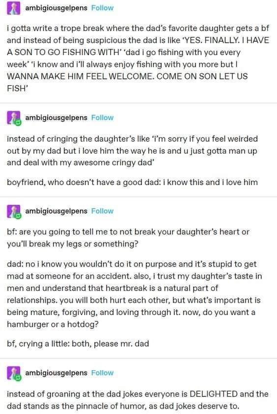 A ambigiousgelpens Foliow i gotta write a trope break where the dads favorite daughter gets a bf and instead of being suspicious the dad Is like YES FINALLY HAVE ASON TO GO FISHING WITH dad go fishing with you every week i know and Il always enjoy fishing with you more but WANNA MAKE HIM FEEL WELCOME COME ON SON LET US FISH n ambigiousgelpens Follow Instead of cringing the daughters like Im sorry 