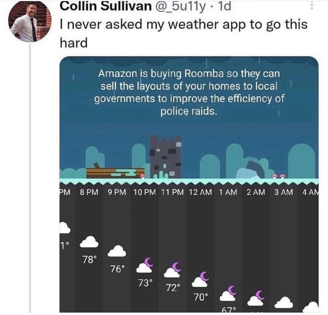 Collin Sullivan _5ully 1d never asked my weather app to go this hard Amazon is buying Roomba so they can sell the layouts of your homes to local governments to improve the efficiency of police raids M BPM 9PM 10PM T1PM 12AM 1AM 2AM 3AM
