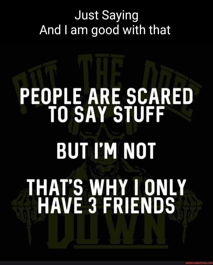 Just Saying And I am good with that PEOPLE ARE SCARED TO SAY STUFF BUT I'M NOT THAT'S WHY I ONLY HAVE 3 FRIENDS