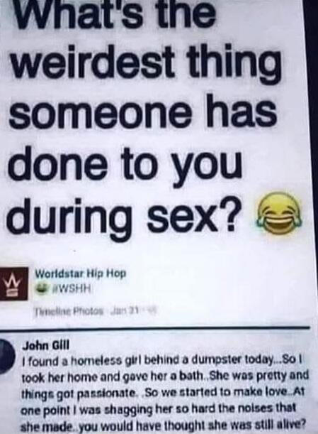 What's the weirdest thing someone has done to you during sex? Worldstar Hip Hop @WSHH Timeline Photos Jan 31 John Gill I found a homeless girl behind a dumpster today...So I took her home and gave her a bath...She was pretty and things got passionate. So we started to make love. At one point I was shagging her so hard the noises that she made...you
