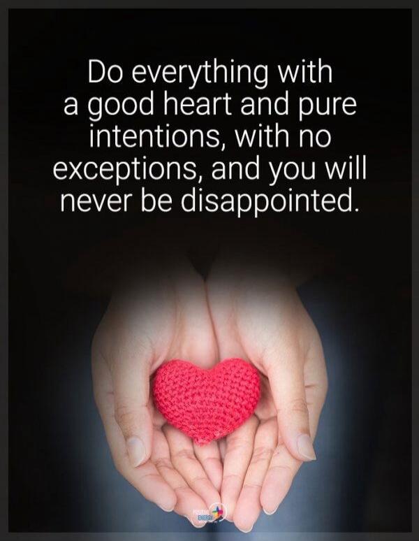 Do everything with a good heart and pure intentions, with no exceptions, and you will never be disappointed.