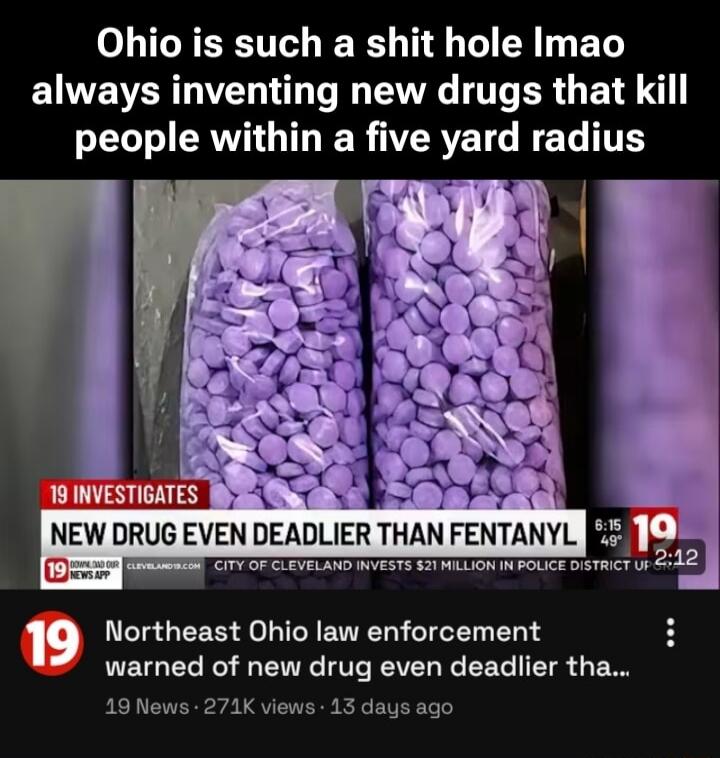 Ohio is such a shit hole lmao always inventing new drugs that kill people within a five yard radius

19 INVESTIGATES
NEW DRUG EVEN DEADLIER THAN FENTANYL

Northeast Ohio law enforcement warned of new drug even dea dli ...