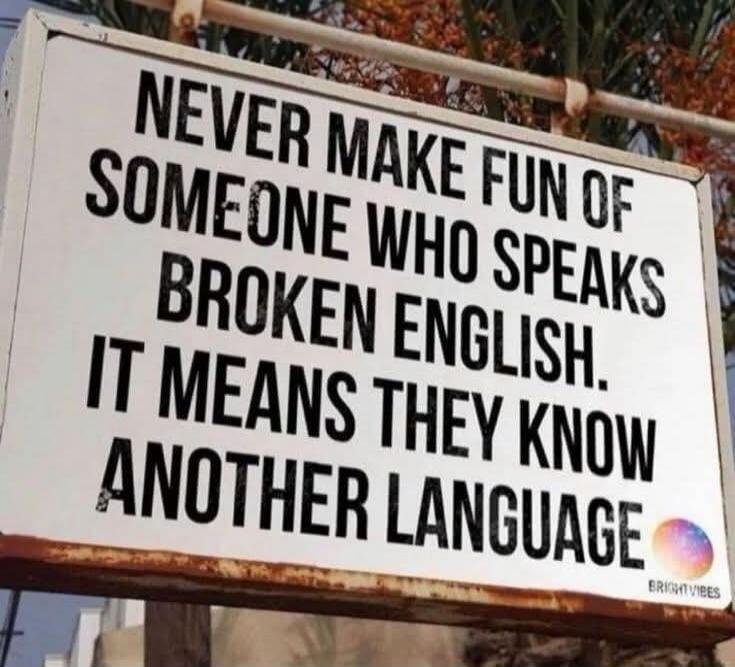 NEVER MAKE FUN OF SOMEONE WHO SPEAKS BROKEN ENGLISH. IT MEANS THEY KNOW ANOTHER LANGUAGE.