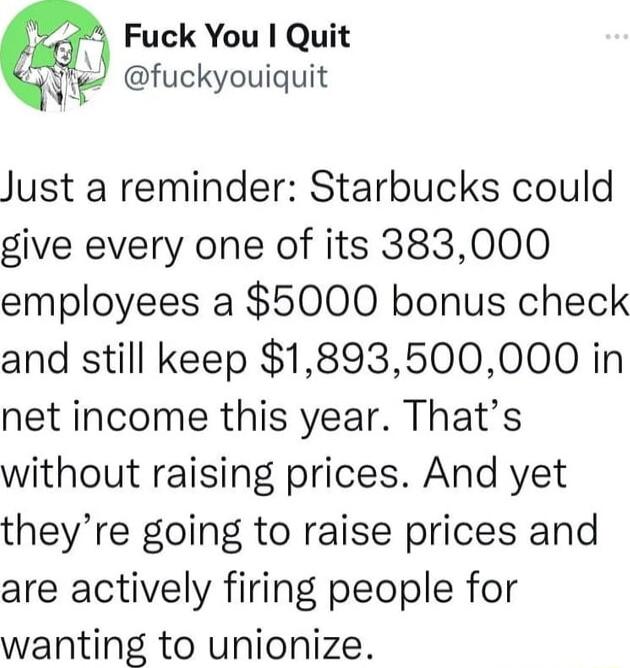 Fuck You I Quit qi fuckyouiquit Just a reminder Starbucks could give every one of its 383000 employees a 5000 bonus check and still keep 1893500000 in net income this year Thats without raising prices And yet theyre going to raise prices and are actively firing people for wanting to unionize