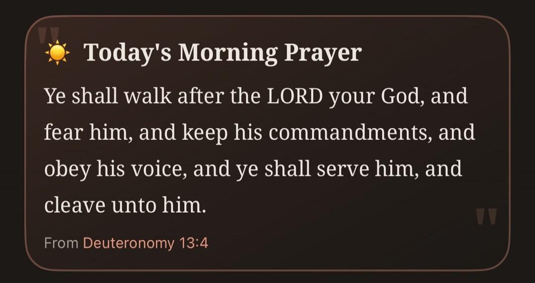 Today's Morning Prayer Ye shall walk after the LORD your God, and fear him, and keep his commandments, and obey his voice, and ye shall serve him, and cleave unto him. From Deuteronomy 13:4