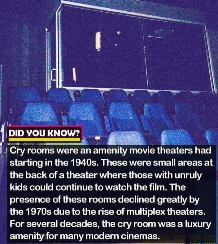 3 mg 1PIDV uKNOW _ g i ry rooms were an amenity movie theaters had starting in the 1940s These were small areas at the back of a theater where those with unruly kids could continue to watch the film The presence of these rooms declined greatly by the 1970s due to the rise of multiplex theaters For several decades the cry room was a luxury amenity for many modern cinemas