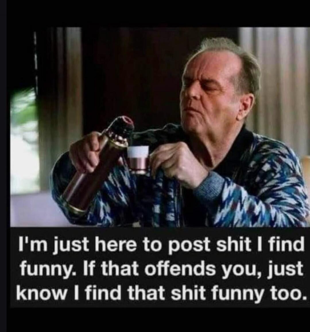 I'm just here to post shit I find funny. If that offends you, just know I find that shit funny too.