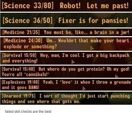 Science 3380 Robot Let me past Science 3650 Fixer is for pansies Medicine 2135 You must be like a brain in a jar Medicine 2430 Um Wouldnt that make your heart explode or something b Survival 1550 Hey man Im cool I got a big backpack and everything S Survival 1540 But where do you get protein Oh my god Yourre all cannibals Explosives 1940 Yeah I love it when I throw a grenade and it goes BANG b Una