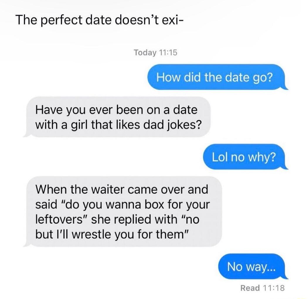 The perfect date doesnt exi Today 115 How did the date go Have you ever been on a date with a girl that likes dad jokes When the waiter came over and said do you wanna box for your leftovers she replied with no but Ill wrestle you for them
