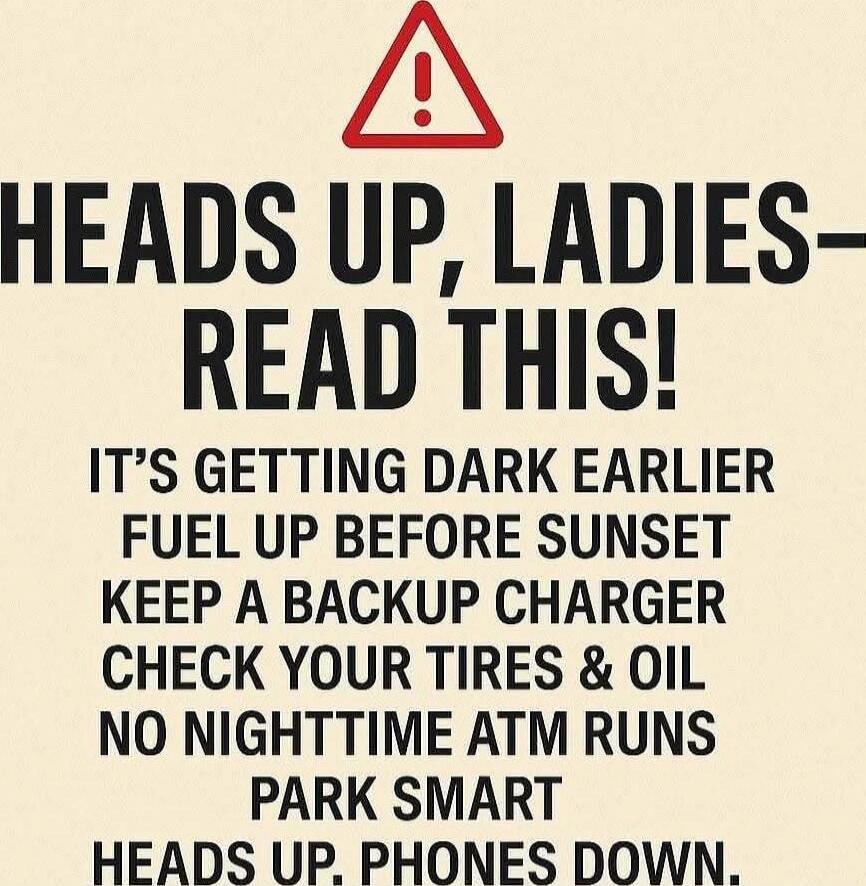 HEADS UP, LADIES— READ THIS! IT'S GETTING DARK EARLIER FUEL UP BEFORE SUNSET KEEP A BACKUP CHARGER CHECK YOUR TIRES & OIL NO NIGHTTIME ATM RUNS PARK SMART HEADS UP, PHONES DOWN.