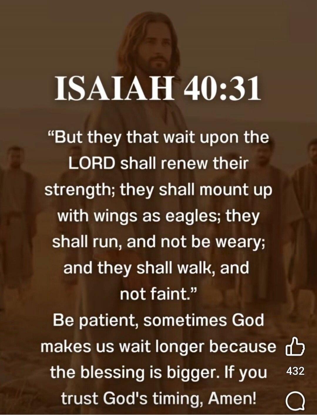 ISAIAH 40:31
“But they that wait upon the LORD shall renew their strength; they shall mount up with wings as eagles; they shall run, and not be weary; and they shall walk, and not faint.”
Be patient, sometimes God makes us wait longer because the blessing is bigger. If you trust God's timing, Amen!