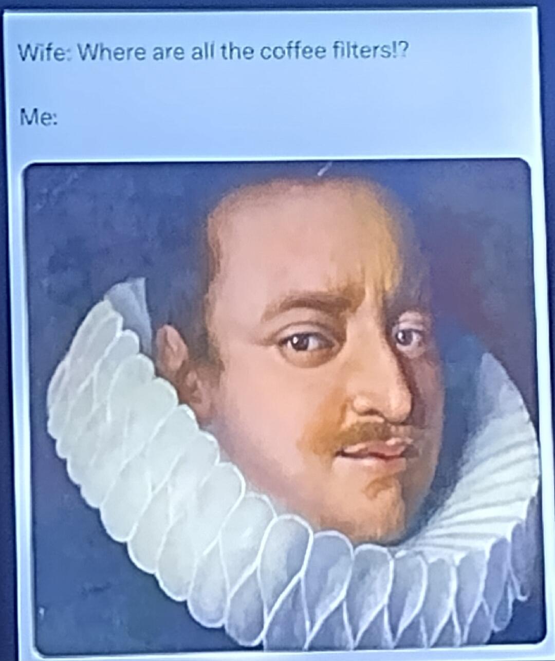 Wife: Where are all the coffee filters!? Me: