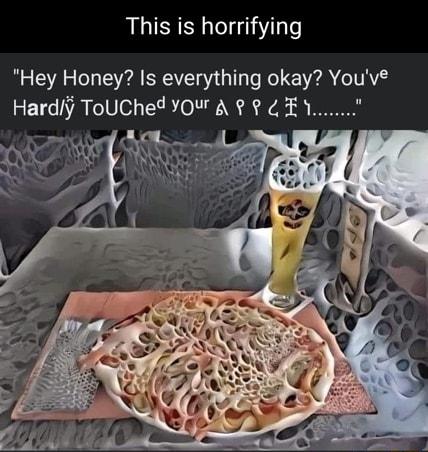 This is horrifying Hey Honey Is everything okay Youve Hardj ToUChed YOUr A EY