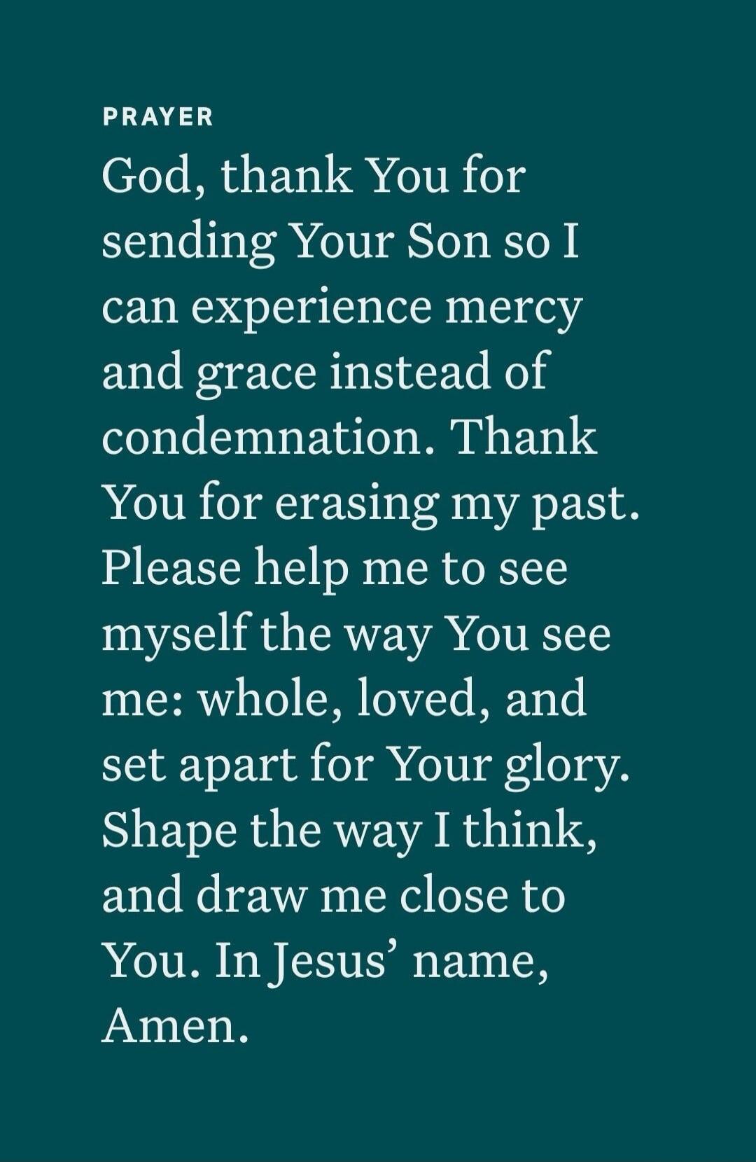 PRAYER God, thank You for sending Your Son so I can experience mercy and grace instead of condemnation. Thank You for erasing my past. Please help me to see myself the way You see me: whole, loved, and set apart for Your glory. Shape the way I think, and draw me close to You. In Jesus' name, Amen.