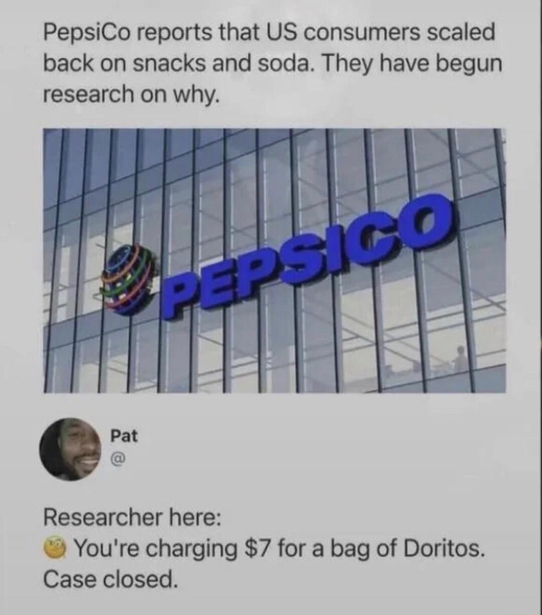 PepsiCo reports that US consumers scaled back on snacks and soda. They have begun research on why. Pat @ Researcher here: You're charging $7 for a bag of Doritos. Case closed.