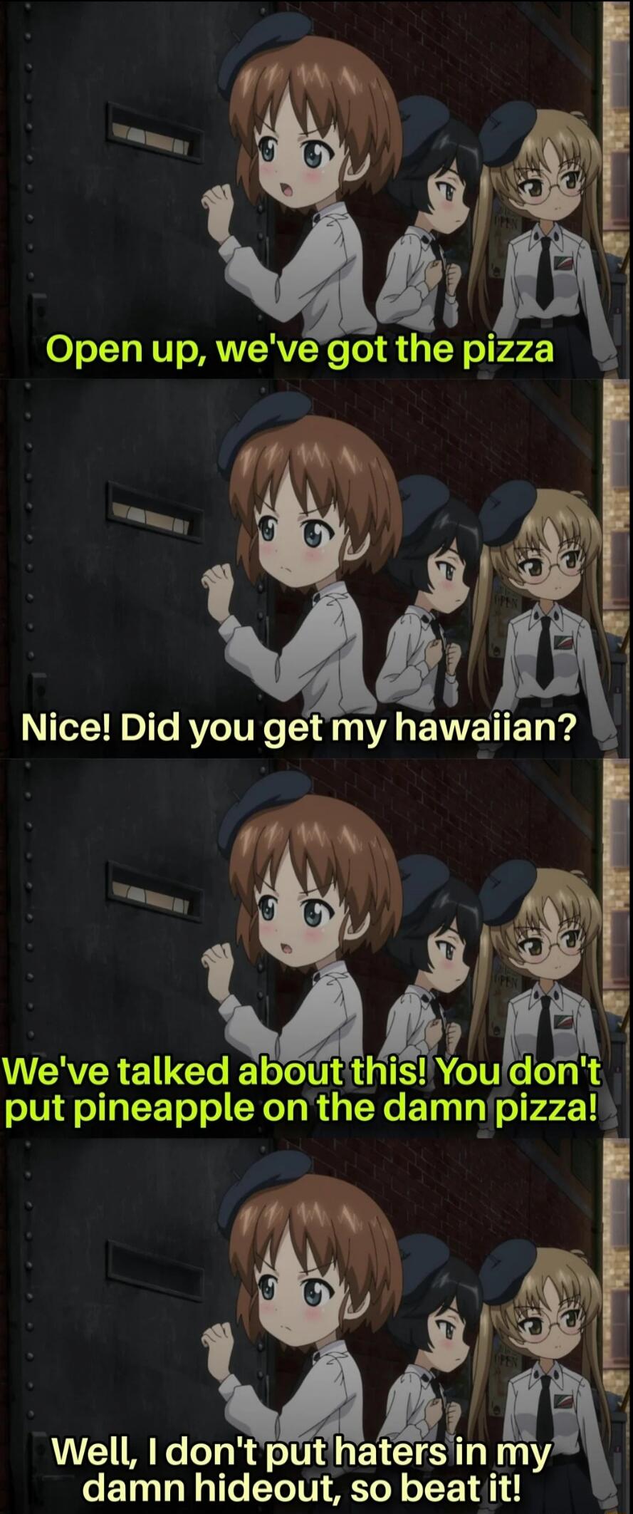 Open up, we've got the pizza. Nice! Did you get my Hawaiian? We've talked about this! You don't put pineapple on the damn pizza! Well, I don't put haters in my damn hideout, so beat it!