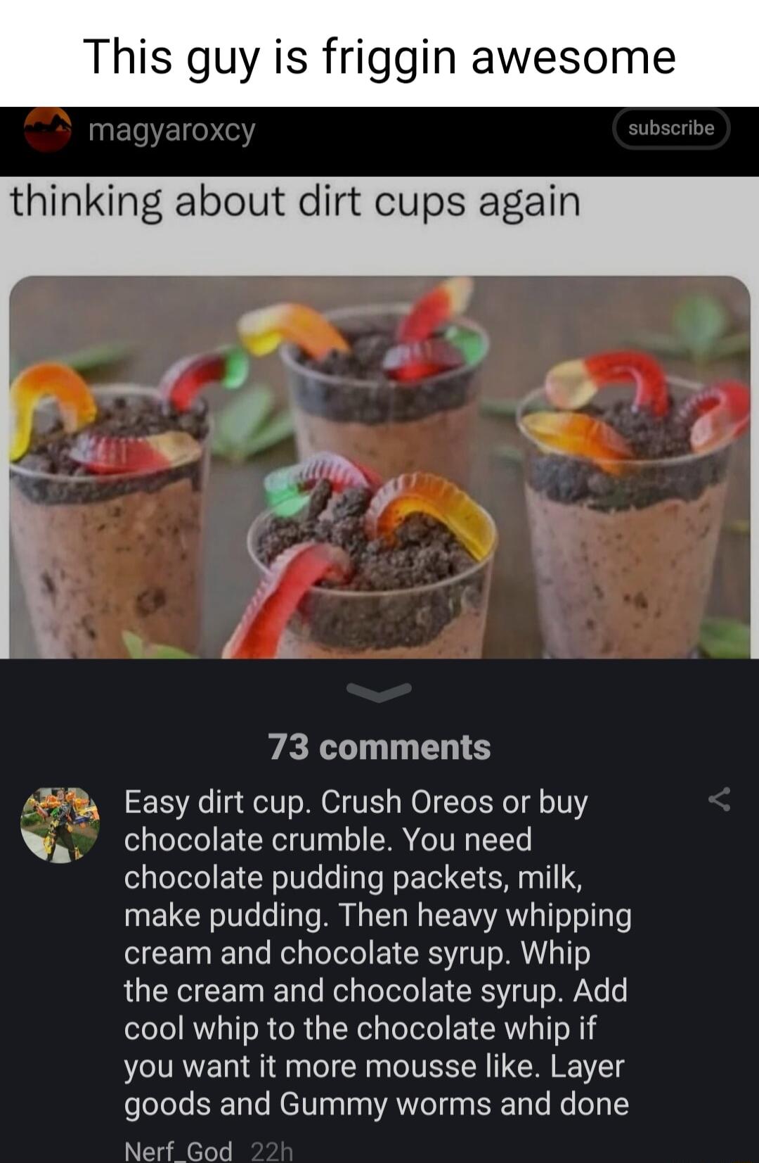 This guy is friggin awesome thinking about dirt cups again PEL TS 8 Easy dirt cup Crush Oreos or buy W chocolate crumble You need chocolate pudding packets milk make pudding Then heavy whipping cream and chocolate syrup Whip the cream and chocolate syrup Add cool whip to the chocolate whip if you want it more mousse like Layer goods and Gummy worms and done Nerf God
