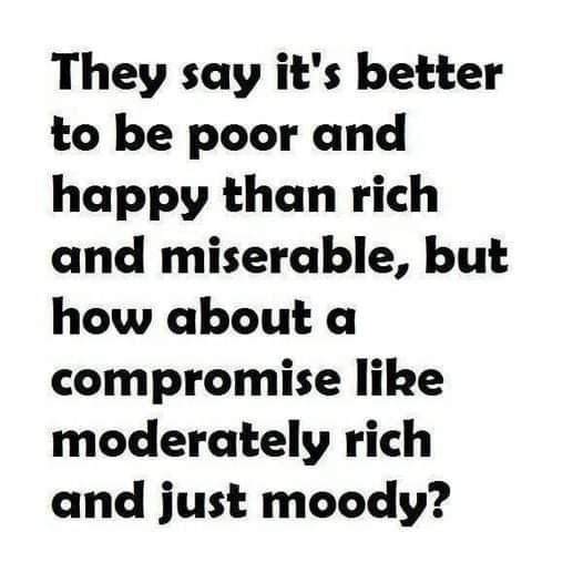 They say its better to be poor and happy than rich and miserable but how about a compromise like moderately rich and just moody