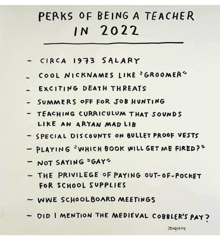 PERKS OF BEING A TEACHER IN 20272 CIRCA 1933 SALARY CooL NICKNAMES LIKE GROOMER EXCITING DEATH THREATS SUMMERS oFF FOR JOB HUNTING TEACHING CURRICULUM THAT SOUNDS LIKE AN ARYAN MAD LIB SPECIAL DISCOUNTS 0N BULLET PROOF VESTS PLAYING WHICH BOOK WILL GET ME FIRED NOT SAYING SGAY THE PRIVILEGE oF PAYING OUT 0F POCKET FoR SCHOOL SUPPLIES WWE SCHOOLBOARD MEETINGS DID MENTION THE MEDIEVAL CoBBLERS PAY