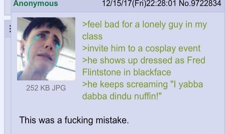 Anonymous 121517Fn222801 No9722634 feel bad for a lonely guy in my class invite him to a cosplay event he shows up dressed as Fred Flintstone in blackface 2ok PG he keeps screaming l yabba dabba dindu nuffin This was a fucking mistake