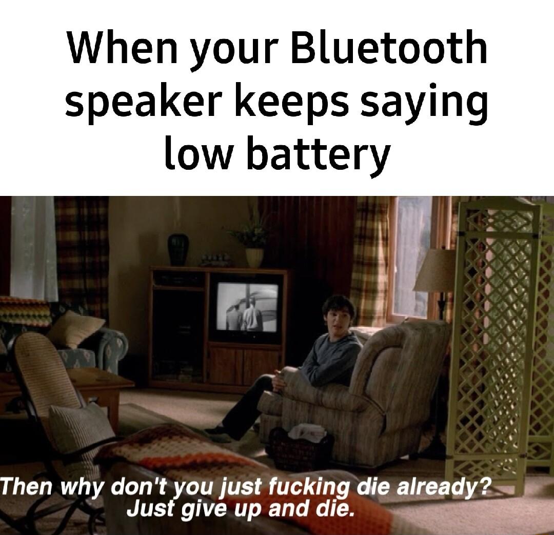 When your Bluetooth speaker keeps saying low battery Then why dont you just fucking die already Jusf give up and die
