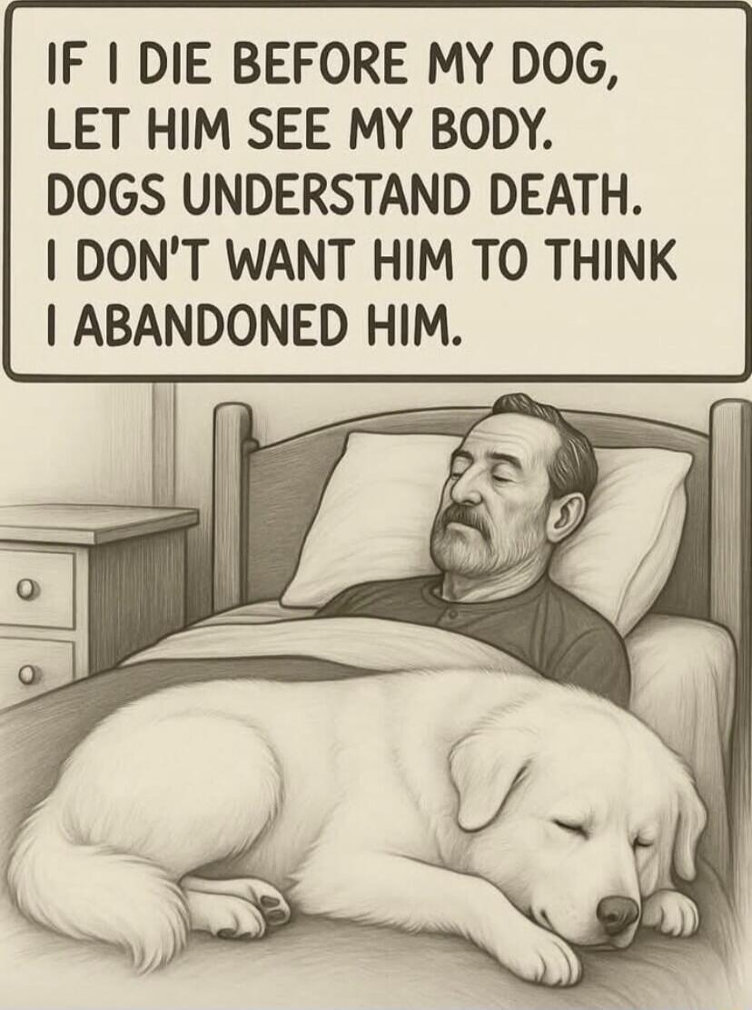 IF I DIE BEFORE MY DOG, LET HIM SEE MY BODY. DOGS UNDERSTAND DEATH. I DON'T WANT HIM TO THINK I ABANDONED HIM.