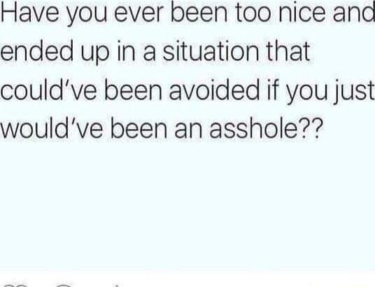 Have you ever been too nice ana ended up in a situation that couldve been avoided if you just wouldve been an asshole