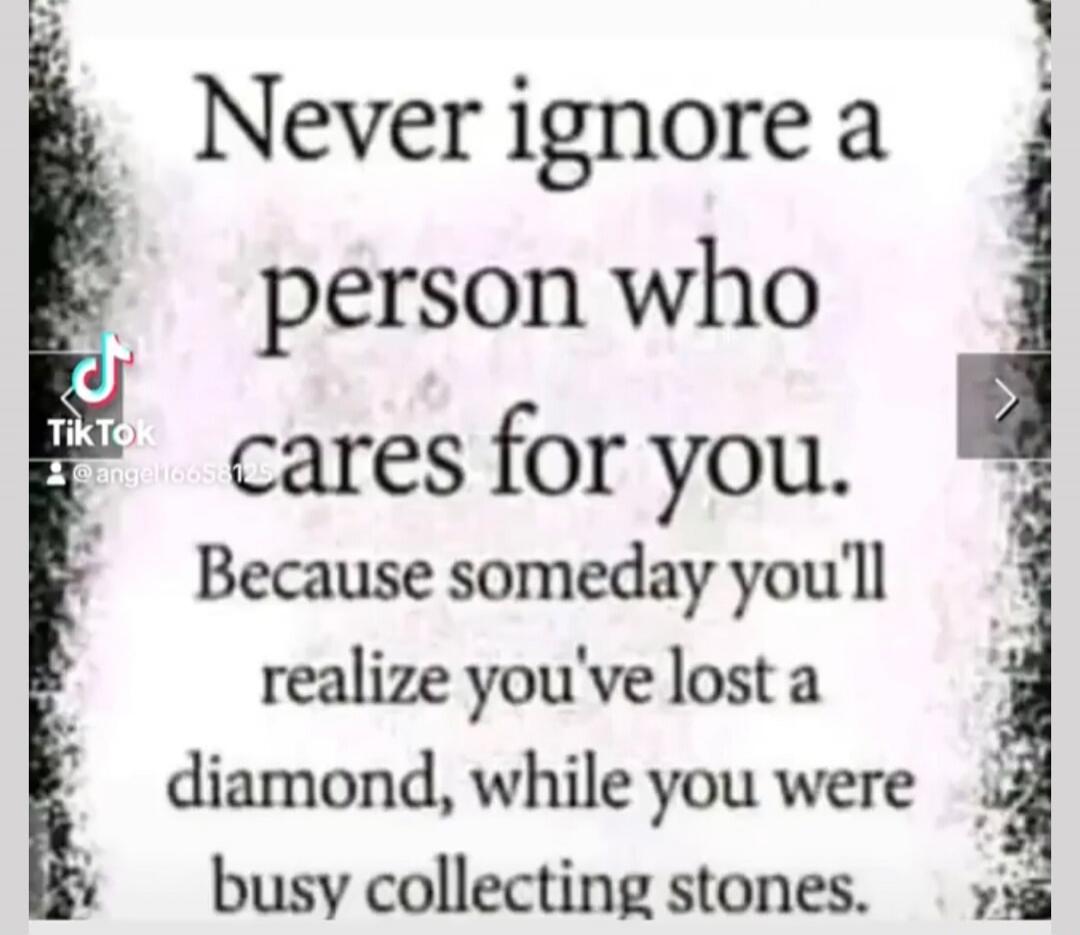 Never ignore a person who cares for you. Because someday you'll realize you've lost a diamond, while you were busy collecting stones.