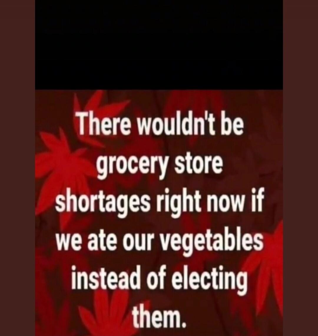 There wouldn't be grocery store shortages right now if we ate our vegetables instead of electing them.