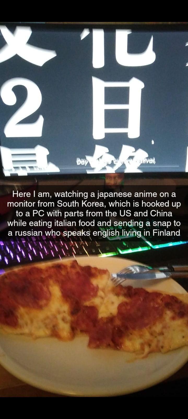 Here am watching a japanese anime on a monitor from South Korea which is hooked up to a PC with parts from the US and China DI EEEE I RICTER R I LT RN TR BT R a russian who speaks english living in Finland