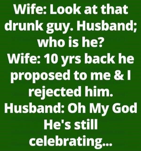 Wife: Look at that drunk guy. Husband; who is he? Wife: 10 yrs back he proposed to me & I rejected him. Husband: Oh My God He's still celebrating...