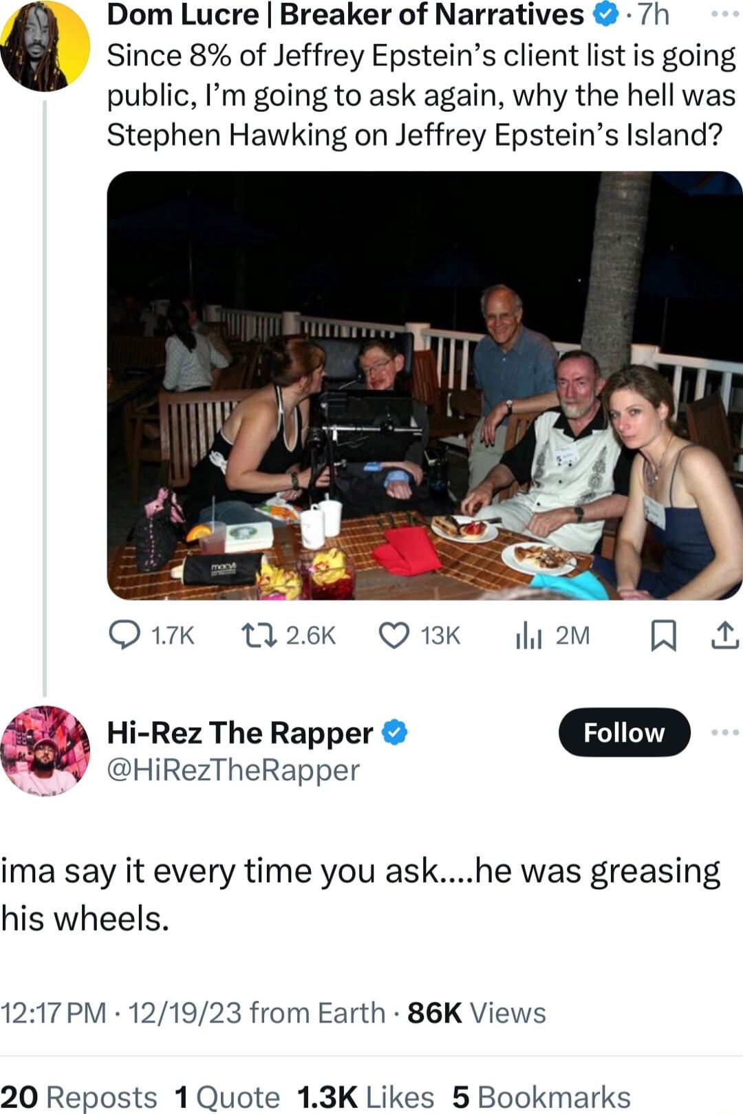 Dom Lucre Breaker of Narratives 7h Since 8 of Jeffrey Epsteins client list is going public Im going to ask again why the hell was Stephen Hawking on Jeffrey Epsteins Island sg Rez The Rapper Fotiow HiRezTheRapper ima say it every time you askhe was greasing his wheels 1217PM 121923 from Earth 86K Views 20 Reposts 1 Quote 13K Likes 5 Bookmarks