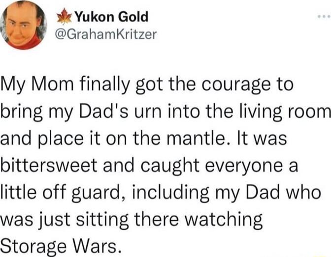 My Mom finally got the courage to bring my Dad's urn into the living room and place it on the mantle. It was bittersweet and caught everyone a little off guard, including my Dad who was just sitting there watching Storage Wars.