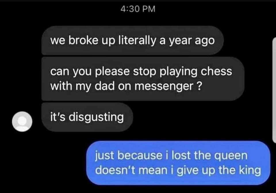 430 PM we broke up literally a year ago can you please stop playing chess with my dad on messenger its disgusting