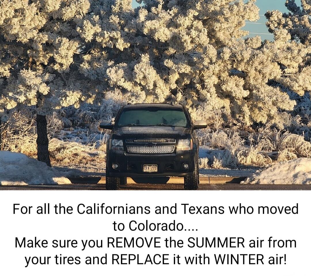 For all the Californians and Texans who moved to Colorado.... Make sure you REMOVE the SUMMER air from your tires and REPLACE it with WINTER air!