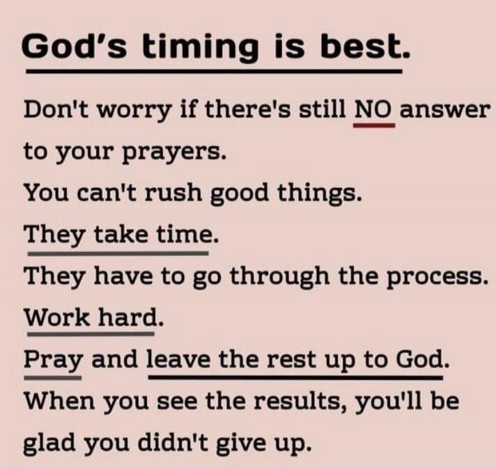 God's timing is best. Don't worry if there's still NO answer to your prayers. You can't rush good things. They take time. They have to go through the process. Work hard. Pray and leave the rest up to God. When you see the results, you'll be glad you didn't give up.
