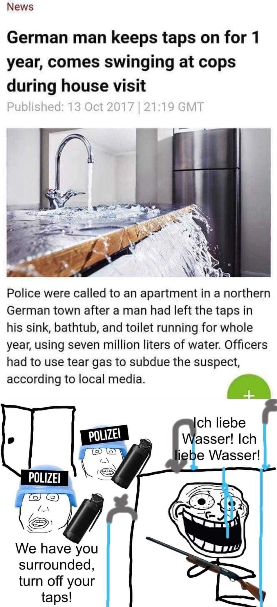 News German man keeps taps on for 1 year comes swinging at cops during house visit Police were called to an apartment in a northern German town after a man had left the taps in his sink bathtub and toilet running for whole year using seven million liters of water Officers had to use tear gas to subdue the suspect according to local media e Wasser POLIZE em We have you surrounded turn off your taps