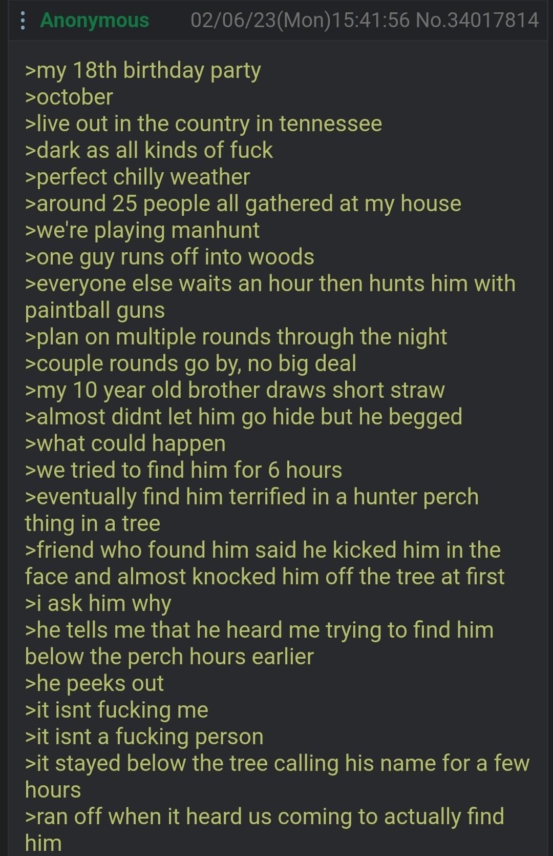 i Anonymous 020623Mon154156 No34017814 my 18th birthday party october live out in the country in tennessee dark as all kinds of fuck perfect chilly weather around 25 people all gathered at my house were playing manhunt one guy runs off into woods everyone else waits an hour then hunts him with EINGERT plan on multiple rounds through the night couple rounds go by no big deal my 10 year old brother 
