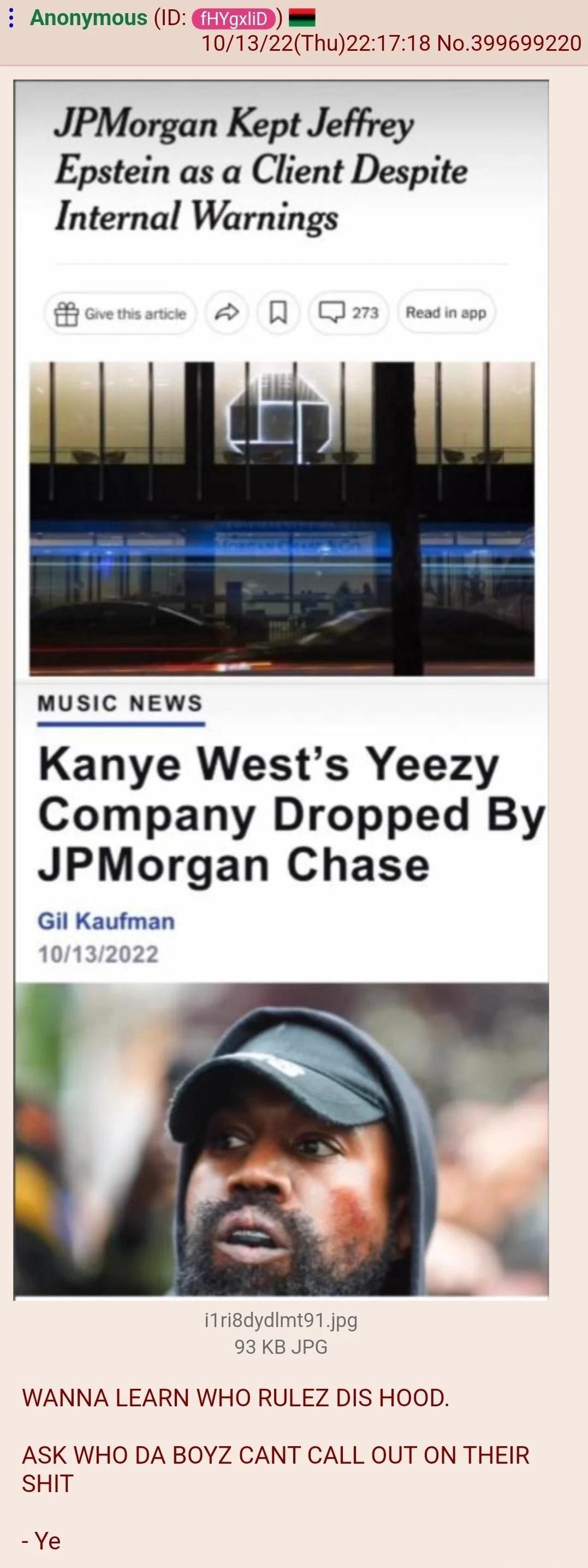 i Anonymous ID 101322Thu221718 N0399699220 JPMorgan Kept Jeffrey Epstein as a Client Despite Internal Warnings MUSIC NEWS Kanye Wests Yeezy Company Dropped By JPMorgan Chase Gil Kaufman iTridydimto1jpg 93 KB JPG WANNA LEARN WHO RULEZ DIS HOOD ASK WHO DA BOYZ CANT CALL OUT ON THEIR SHIT Ye
